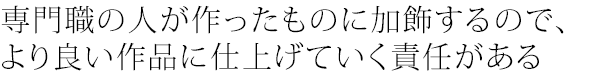 専門職の人が作ったものに加飾するので、より良い作品に仕上げていく責任がある