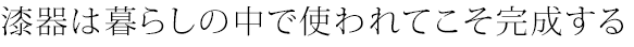 漆器は暮らしの中で使われてこそ完成する