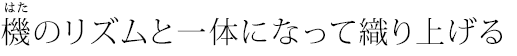 機（はた）のリズムと一体になって織り上げる