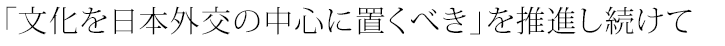 「文化を日本外交の中心に置くべき」を推進し続けて