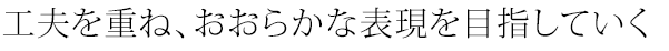 工夫を重ね、おおらかな表現を目指していく