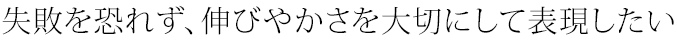 失敗を恐れず、伸びやかさを大切にして表現したい